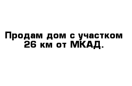 Продам дом с участком 26 км от МКАД. 